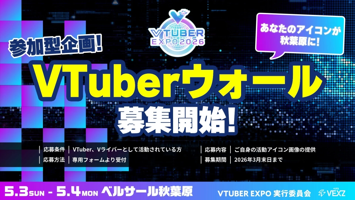 参加型企画! VTUBER EXPO 2026 あなたのアイコンが秋葉原に! VTuberウォール 募集開始! 応募条件 | VTuber、Vライバーとして活動されている方 応募方法 | 専用フォームより受付 応募内容 | ご自身の活動アイコン画像の提供 募集期間 | 2026年3月末日まで 5.3 SUN - 5.4 MON ベルサール秋葉原 VTUBER EXPO 実行委員会 VEXZ
