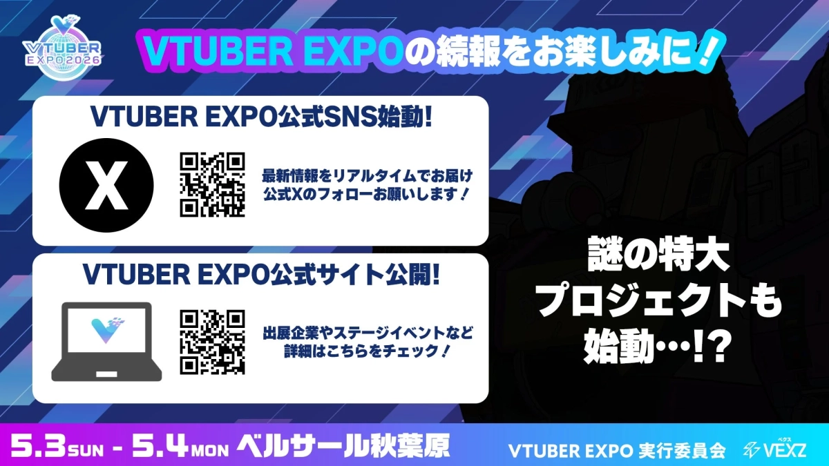 VTUBER EXPO 2026 VTUBER EXPOの続報をお楽しみに! VTUBER EXPO公式SNS始動! 最新情報をリアルタイムでお届け 公式Xのフォローお願いします! VTUBER EXPO公式サイト公開! 出展企業やステージイベントなど 詳細はこちらをチェック! 謎の特大プロジェクトも始動…!? 5.3 SUN - 5.4 MON ベルサール秋葉原 VTUBER EXPO 実行委員会 VEXZ